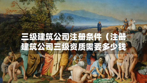 三級(jí)建筑公司注冊(cè)條件（注冊(cè)建筑公司三級(jí)資質(zhì)需要多少錢）