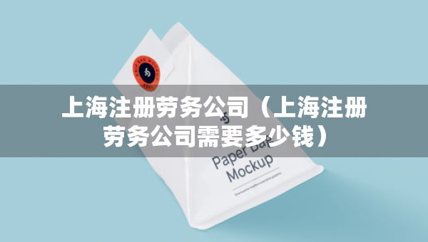 上海注冊(cè)勞務(wù)公司（上海注冊(cè)勞務(wù)公司需要多少錢）