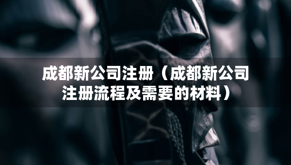 成都新公司注冊（成都新公司注冊流程及需要的材料）