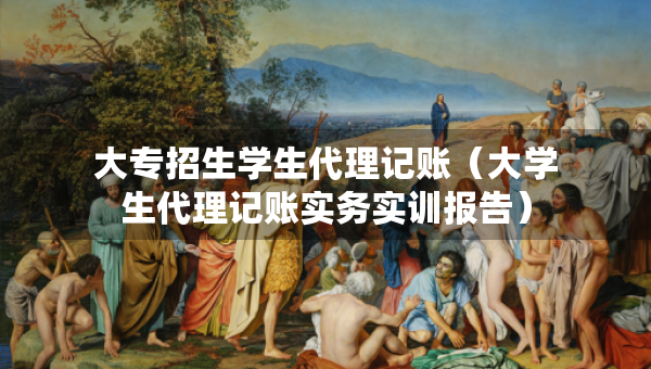 大專招生學(xué)生代理記賬（大學(xué)生代理記賬實(shí)務(wù)實(shí)訓(xùn)報(bào)告）
