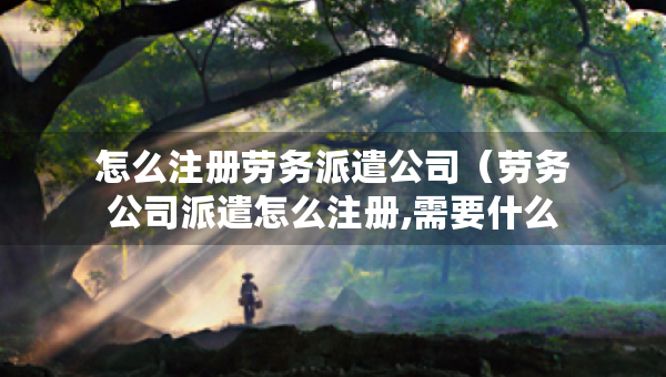 怎么注冊(cè)勞務(wù)派遣公司（勞務(wù)公司派遣怎么注冊(cè),需要什么要求）