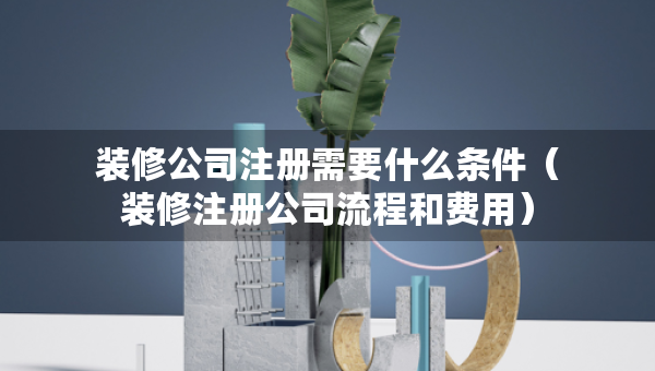 裝修公司注冊(cè)需要什么條件（裝修注冊(cè)公司流程和費(fèi)用）
