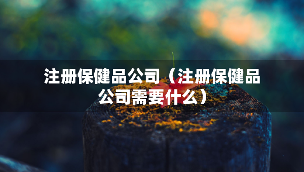 注冊(cè)保健品公司（注冊(cè)保健品公司需要什么）