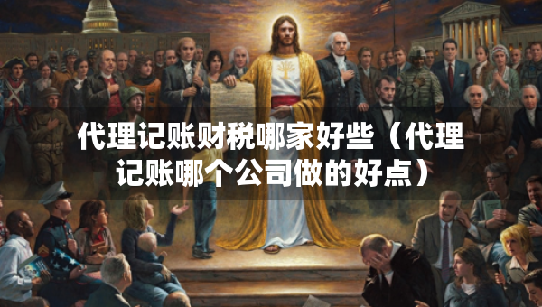 代理記賬財稅哪家好些（代理記賬哪個公司做的好點）
