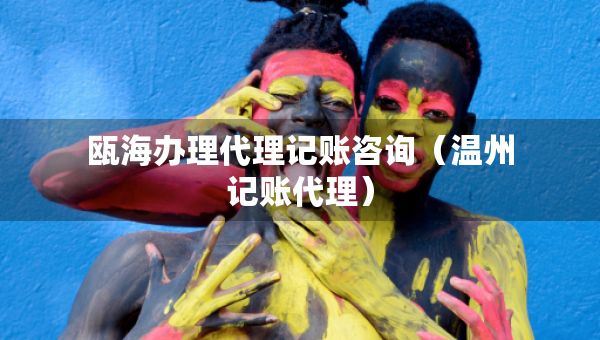 甌海辦理代理記賬咨詢（溫州記賬代理）