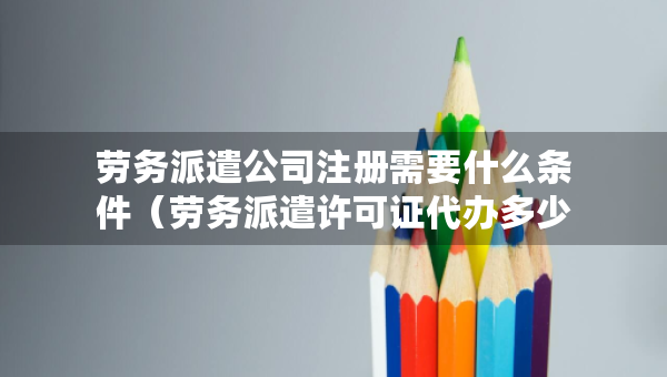 勞務(wù)派遣公司注冊(cè)需要什么條件（勞務(wù)派遣許可證代辦多少錢）