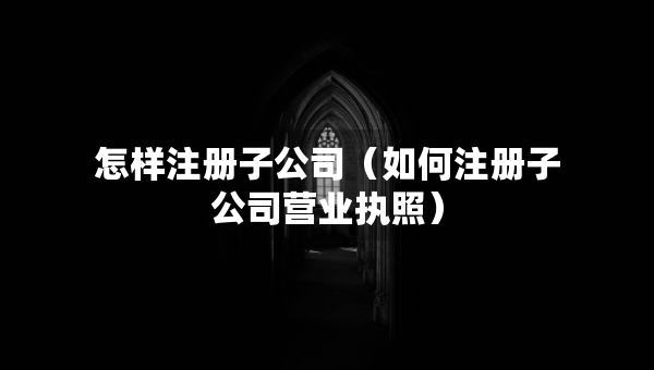 怎樣注冊子公司（如何注冊子公司營業(yè)執(zhí)照）