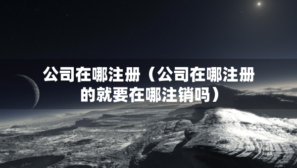 公司在哪注冊（公司在哪注冊的就要在哪注銷嗎）