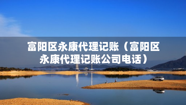 富陽區(qū)永康代理記賬（富陽區(qū)永康代理記賬公司電話）