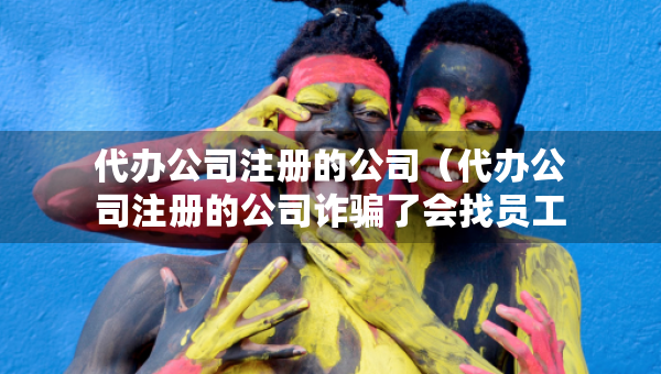 代辦公司注冊(cè)的公司（代辦公司注冊(cè)的公司詐騙了會(huì)找員工嗎）