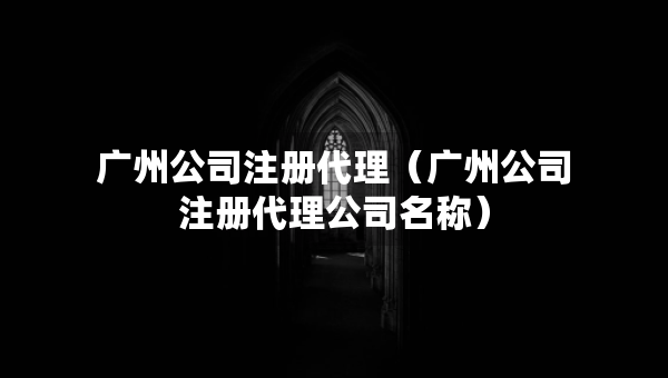 廣州公司注冊代理（廣州公司注冊代理公司名稱）