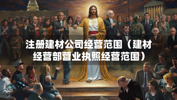 注冊建材公司經(jīng)營范圍（建材經(jīng)營部營業(yè)執(zhí)照經(jīng)營范圍）
