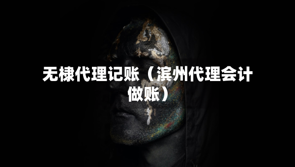 無棣代理記賬（濱州代理會計做賬）