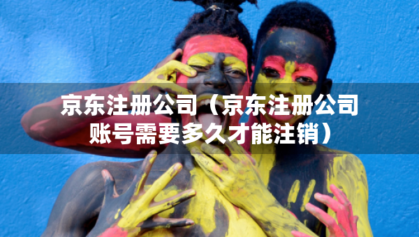 京東注冊(cè)公司（京東注冊(cè)公司賬號(hào)需要多久才能注銷）