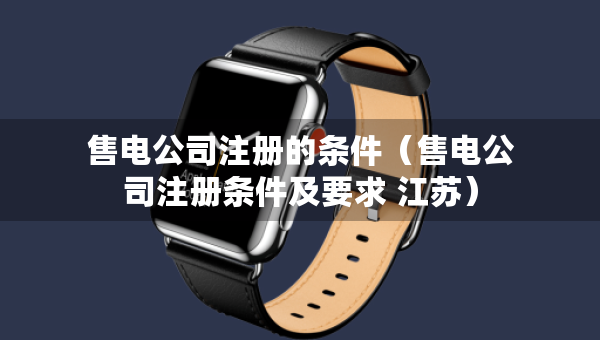 售電公司注冊的條件（售電公司注冊條件及要求 江蘇）
