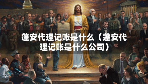 蓬安代理記賬是什么（蓬安代理記賬是什么公司）