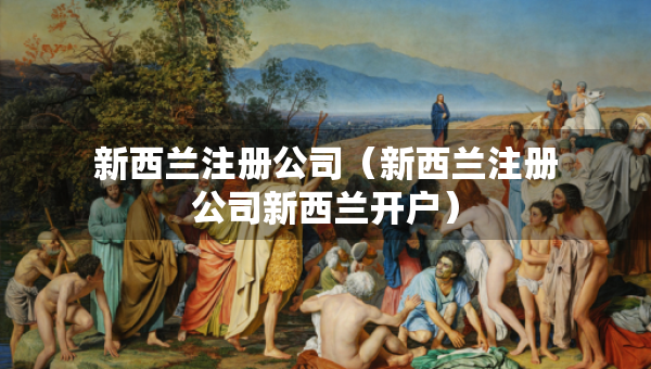 新西蘭注冊(cè)公司（新西蘭注冊(cè)公司新西蘭開(kāi)戶(hù)）