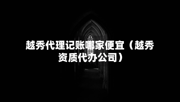 越秀代理記賬哪家便宜（越秀資質(zhì)代辦公司）