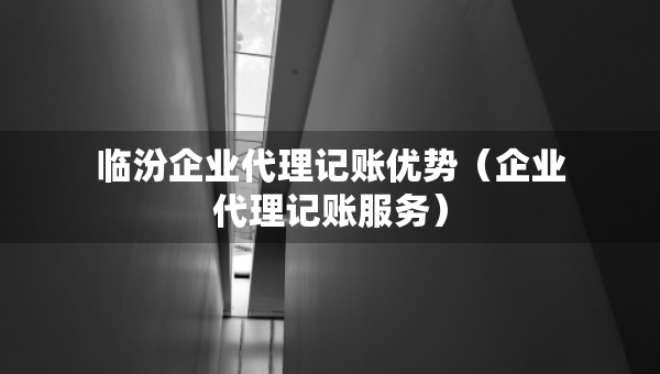臨汾企業(yè)代理記賬優(yōu)勢（企業(yè)代理記賬服務(wù)）