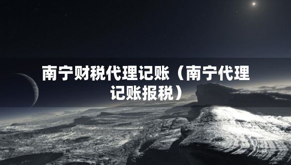 南寧財稅代理記賬（南寧代理記賬報稅）