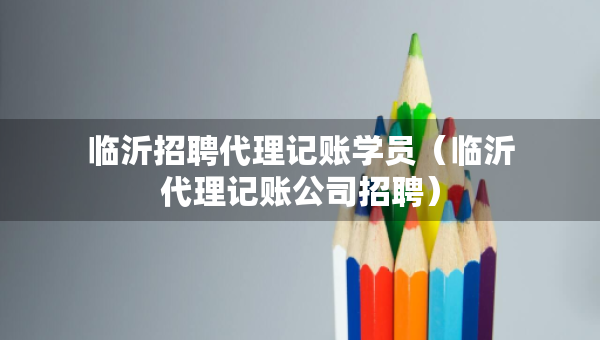 臨沂招聘代理記賬學員（臨沂代理記賬公司招聘）