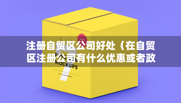注冊自貿(mào)區(qū)公司好處（在自貿(mào)區(qū)注冊公司有什么優(yōu)惠或者政策）