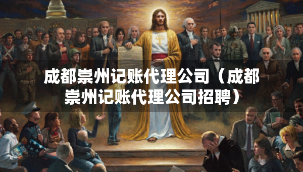 成都崇州記賬代理公司（成都崇州記賬代理公司招聘）