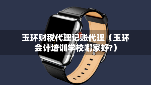 玉環(huán)財稅代理記賬代理（玉環(huán)會計培訓學校哪家好?）