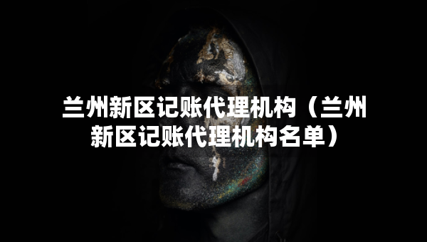蘭州新區(qū)記賬代理機(jī)構(gòu)（蘭州新區(qū)記賬代理機(jī)構(gòu)名單）