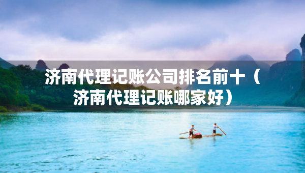 濟(jì)南代理記賬公司排名前十（濟(jì)南代理記賬哪家好）