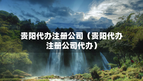 貴陽代辦注冊公司（貴陽代辦注冊公司代辦）