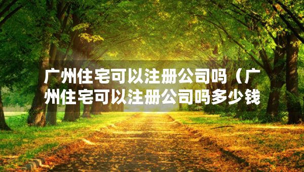 廣州住宅可以注冊公司嗎（廣州住宅可以注冊公司嗎多少錢）