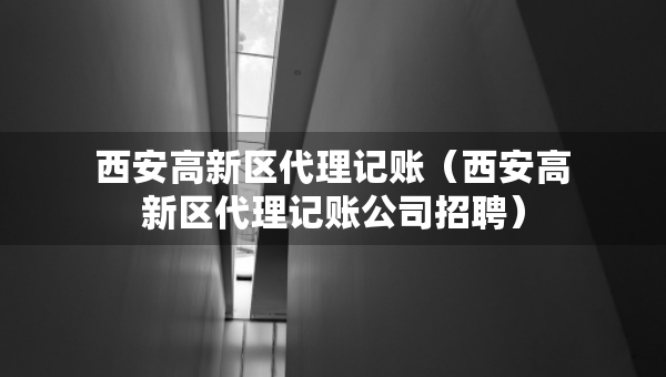 西安高新區(qū)代理記賬（西安高新區(qū)代理記賬公司招聘）