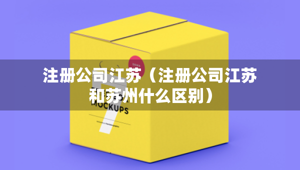 注冊公司江蘇（注冊公司江蘇和蘇州什么區(qū)別）