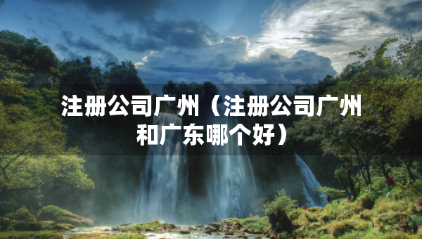 注冊公司廣州（注冊公司廣州和廣東哪個好）