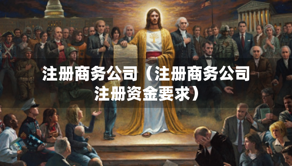注冊(cè)商務(wù)公司（注冊(cè)商務(wù)公司注冊(cè)資金要求）