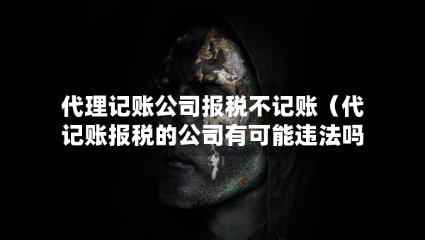 代理記賬公司報稅不記賬（代記賬報稅的公司有可能違法嗎）
