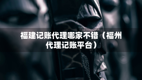 福建記賬代理哪家不錯（福州代理記賬平臺）