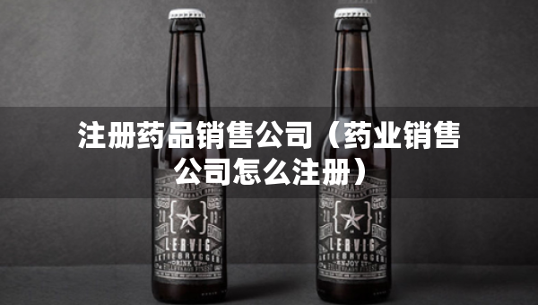 注冊(cè)藥品銷售公司（藥業(yè)銷售公司怎么注冊(cè)）