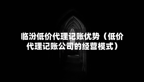 臨汾低價代理記賬優(yōu)勢（低價代理記賬公司的經(jīng)營模式）
