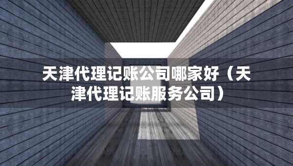 天津代理記賬公司哪家好（天津代理記賬服務(wù)公司）