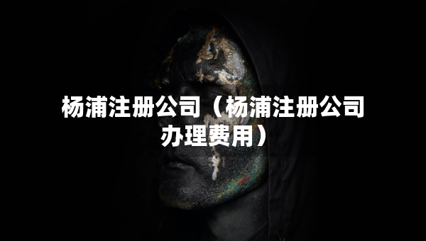 楊浦注冊(cè)公司（楊浦注冊(cè)公司辦理費(fèi)用）