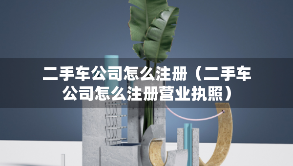 二手車公司怎么注冊（二手車公司怎么注冊營業(yè)執(zhí)照）