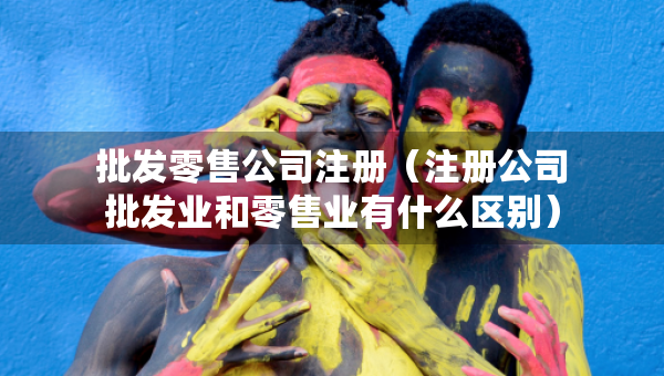 批發(fā)零售公司注冊（注冊公司批發(fā)業(yè)和零售業(yè)有什么區(qū)別）