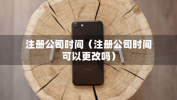 注冊公司時間（注冊公司時間可以更改嗎）