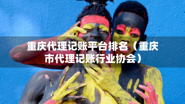 重慶代理記賬平臺(tái)排名（重慶市代理記賬行業(yè)協(xié)會(huì)）