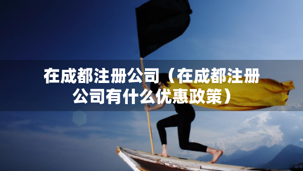 在成都注冊(cè)公司（在成都注冊(cè)公司有什么優(yōu)惠政策）