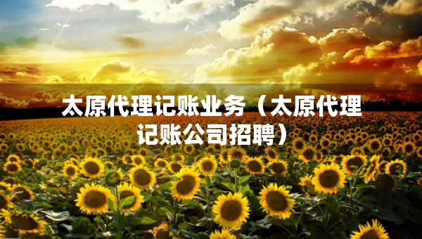 太原代理記賬業(yè)務(wù)（太原代理記賬公司招聘）