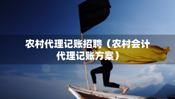 農(nóng)村代理記賬招聘（農(nóng)村會(huì)計(jì)代理記賬方案）