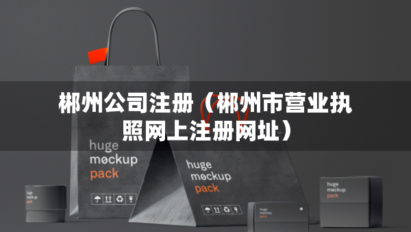 郴州公司注冊（郴州市營業(yè)執(zhí)照網(wǎng)上注冊網(wǎng)址）
